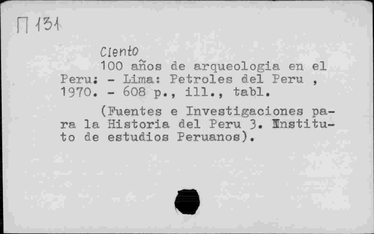 ﻿п w
Ciento^
100 anos de arqueologia en el Peru; - Lima: Petroles del Peru , 1970. - 608 p., ill., tabl.
(Fuentes e Investigaciones para la Historia del Peru 3« Institu-to de estudios Peruanos).